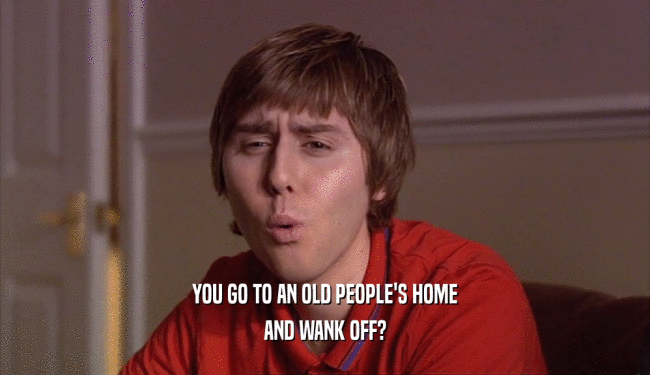 YOU GO TO AN OLD PEOPLE'S HOME
 AND WANK OFF?
 