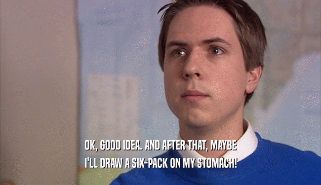 OK, GOOD IDEA. AND AFTER THAT, MAYBE I'LL DRAW A SIX-PACK ON MY STOMACH! 