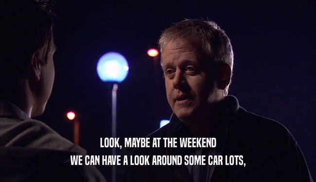 LOOK, MAYBE AT THE WEEKEND WE CAN HAVE A LOOK AROUND SOME CAR LOTS, 