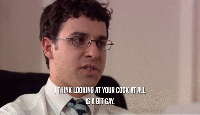 I THINK LOOKING AT YOUR COCK AT ALL IS A BIT GAY. 