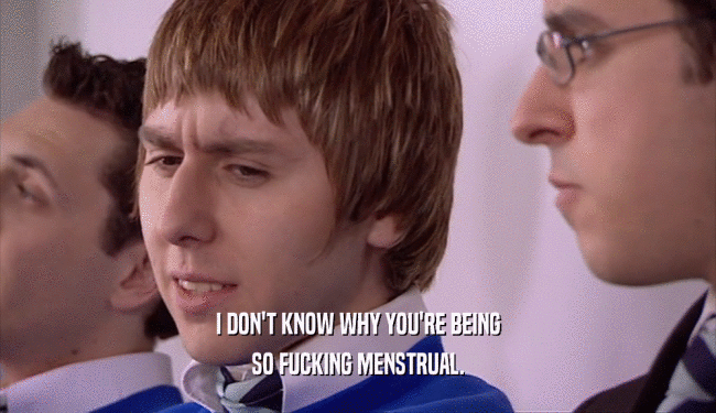 I DON'T KNOW WHY YOU'RE BEING SO FUCKING MENSTRUAL. 