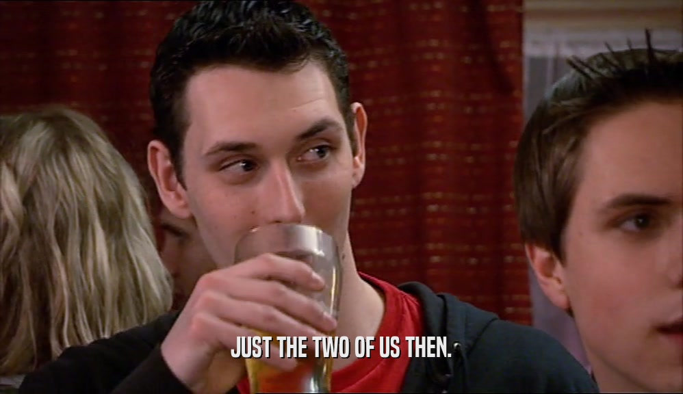JUST THE TWO OF US THEN.  