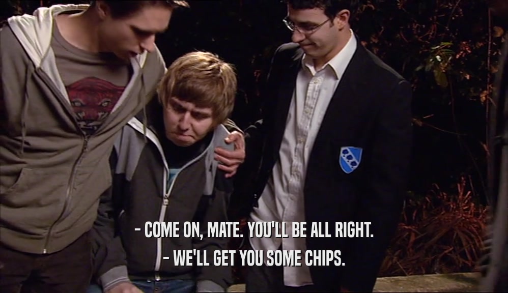 - COME ON, MATE. YOU'LL BE ALL RIGHT. - WE'LL GET YOU SOME CHIPS. 