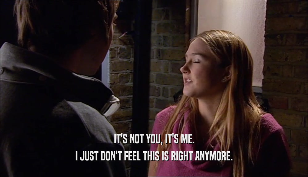IT'S NOT YOU, IT'S ME. I JUST DON'T FEEL THIS IS RIGHT ANYMORE. 