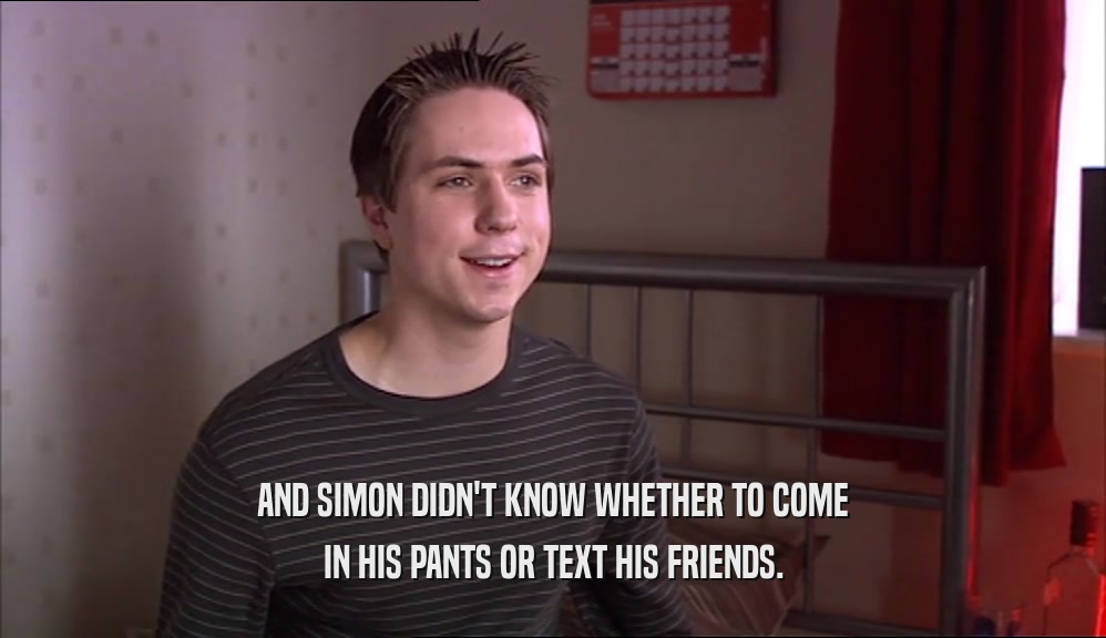 AND SIMON DIDN'T KNOW WHETHER TO COME IN HIS PANTS OR TEXT HIS FRIENDS. 