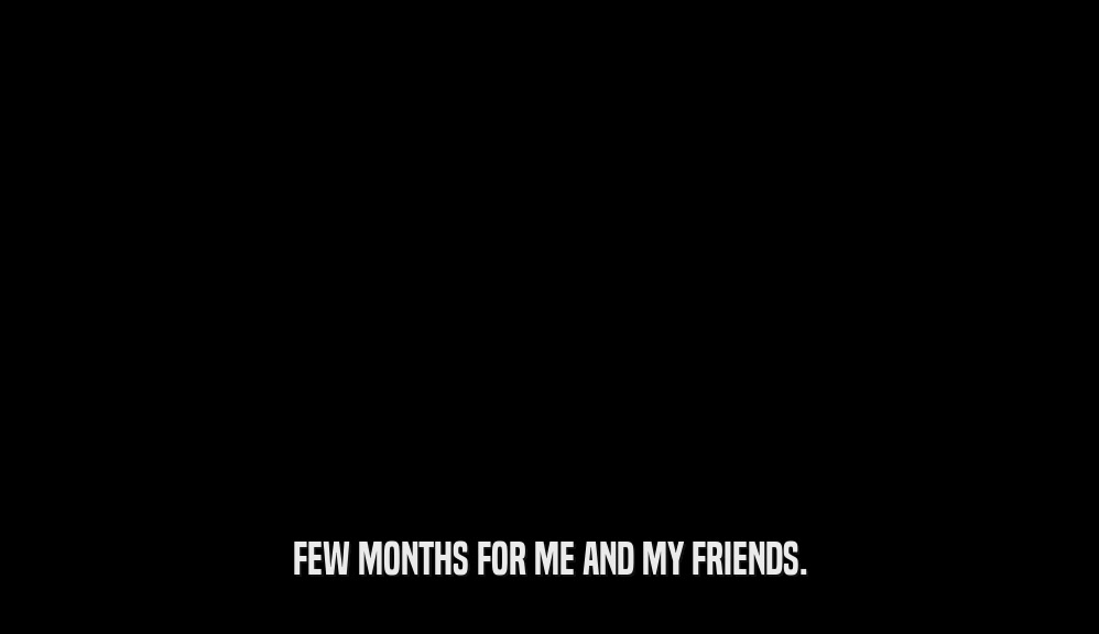 FEW MONTHS FOR ME AND MY FRIENDS.  