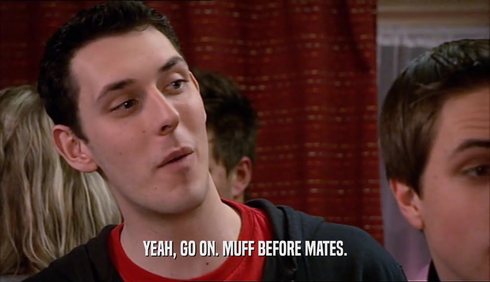 YEAH, GO ON. MUFF BEFORE MATES.  