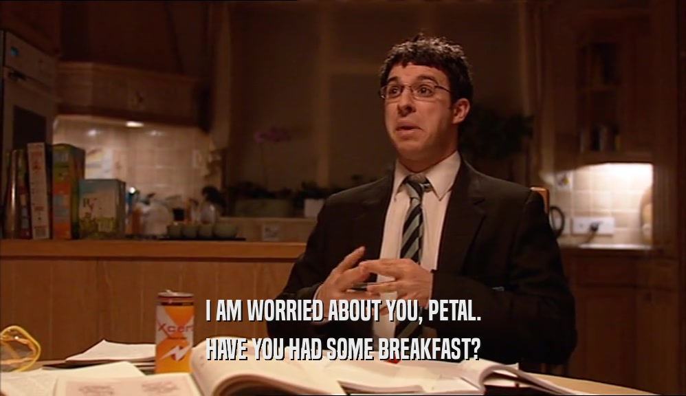 I AM WORRIED ABOUT YOU, PETAL. HAVE YOU HAD SOME BREAKFAST? 