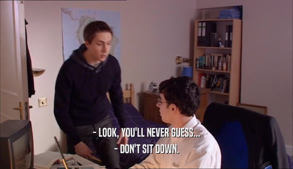 - LOOK, YOU'LL NEVER GUESS... - DON'T SIT DOWN. 
