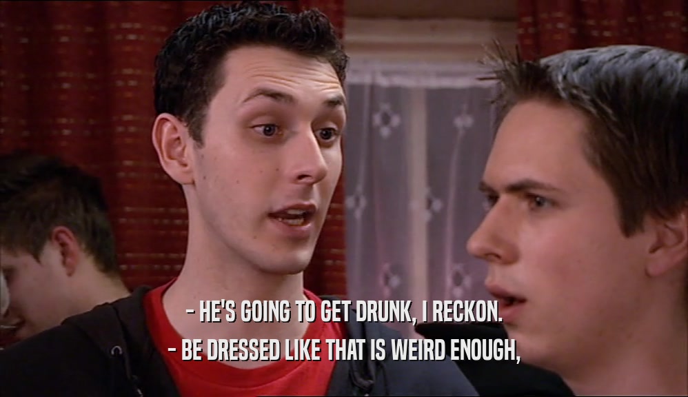 - HE'S GOING TO GET DRUNK, I RECKON. - BE DRESSED LIKE THAT IS WEIRD ENOUGH, 