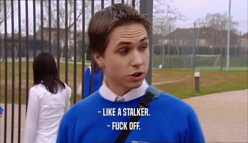 - LIKE A STALKER. - FUCK OFF. 