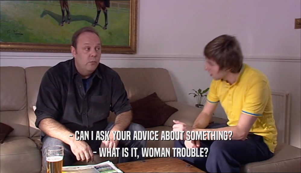 - CAN I ASK YOUR ADVICE ABOUT SOMETHING? - WHAT IS IT, WOMAN TROUBLE? 