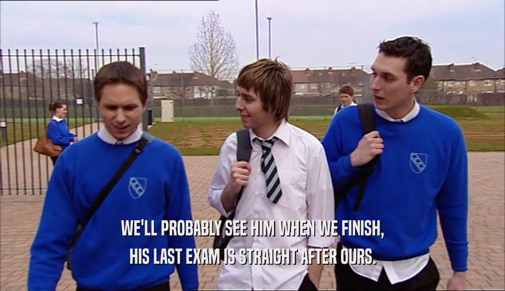 WE'LL PROBABLY SEE HIM WHEN WE FINISH, HIS LAST EXAM IS STRAIGHT AFTER OURS. 