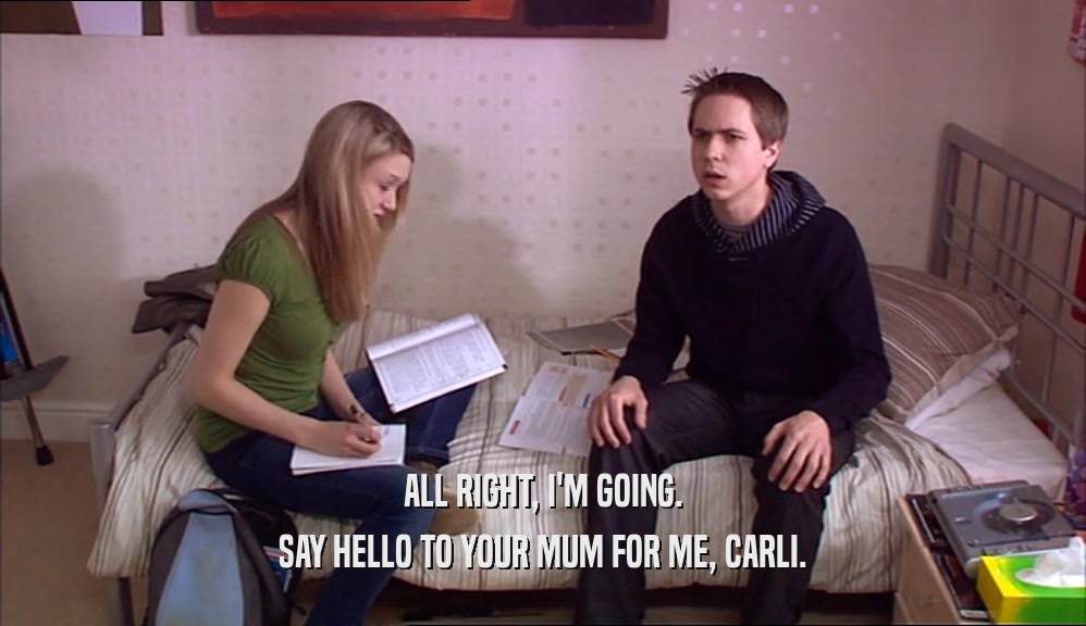 ALL RIGHT, I'M GOING.
 SAY HELLO TO YOUR MUM FOR ME, CARLI.
 