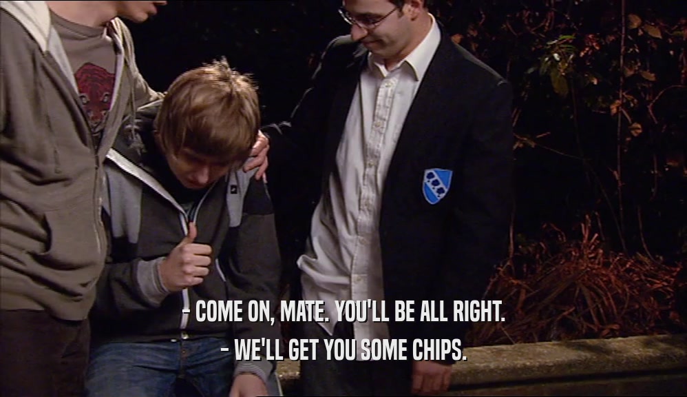 - COME ON, MATE. YOU'LL BE ALL RIGHT. - WE'LL GET YOU SOME CHIPS. 