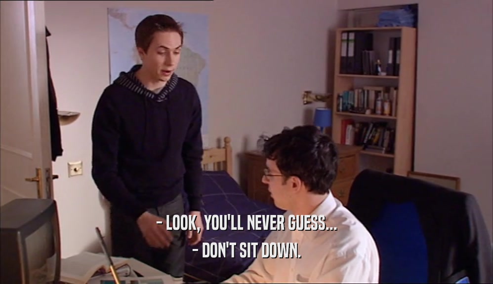 - LOOK, YOU'LL NEVER GUESS... - DON'T SIT DOWN. 