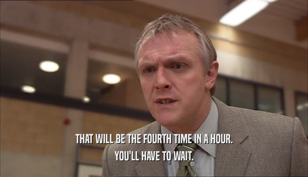 THAT WILL BE THE FOURTH TIME IN A HOUR. YOU'LL HAVE TO WAIT. 