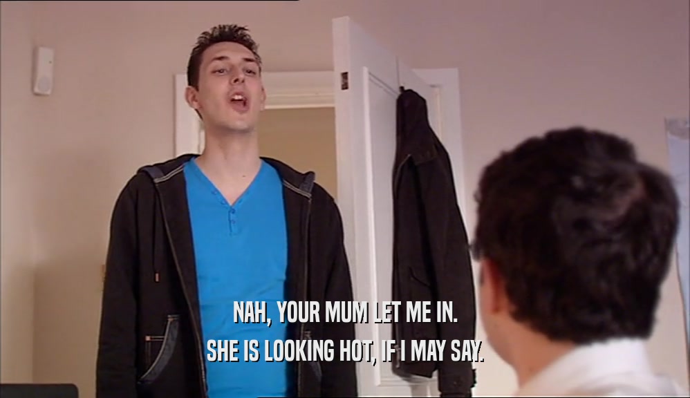 NAH, YOUR MUM LET ME IN. SHE IS LOOKING HOT, IF I MAY SAY. 