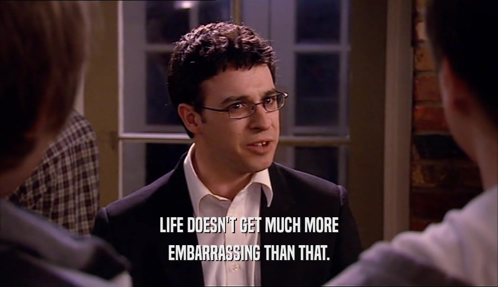 LIFE DOESN'T GET MUCH MORE EMBARRASSING THAN THAT. 