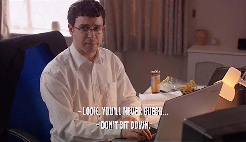 - LOOK, YOU'LL NEVER GUESS... - DON'T SIT DOWN. 
