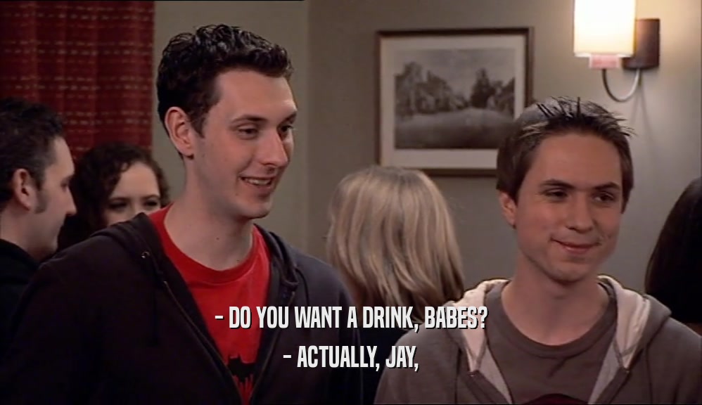 - DO YOU WANT A DRINK, BABES? - ACTUALLY, JAY, 