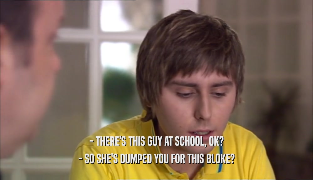 - THERE'S THIS GUY AT SCHOOL, OK? - SO SHE'S DUMPED YOU FOR THIS BLOKE? 