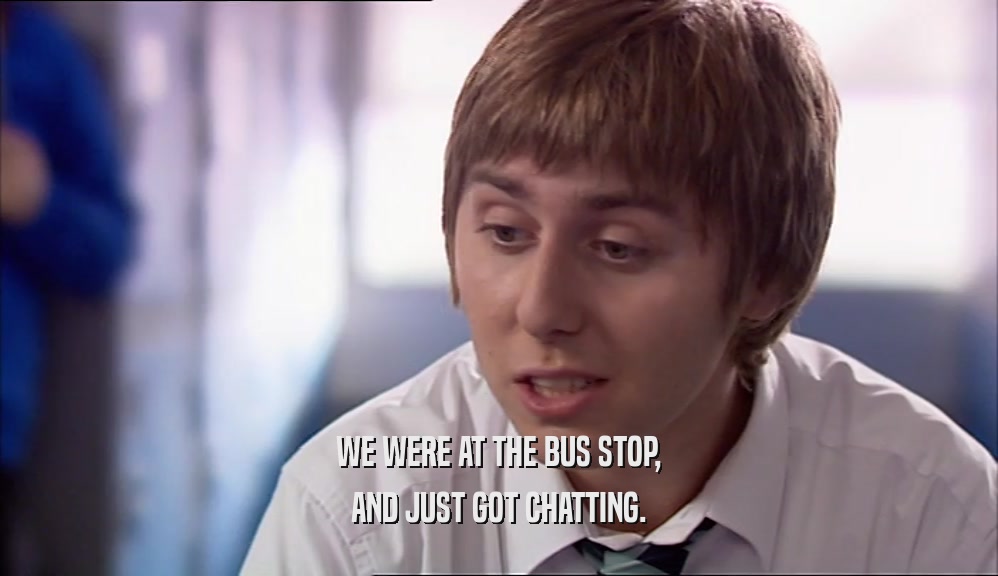 WE WERE AT THE BUS STOP, AND JUST GOT CHATTING. 