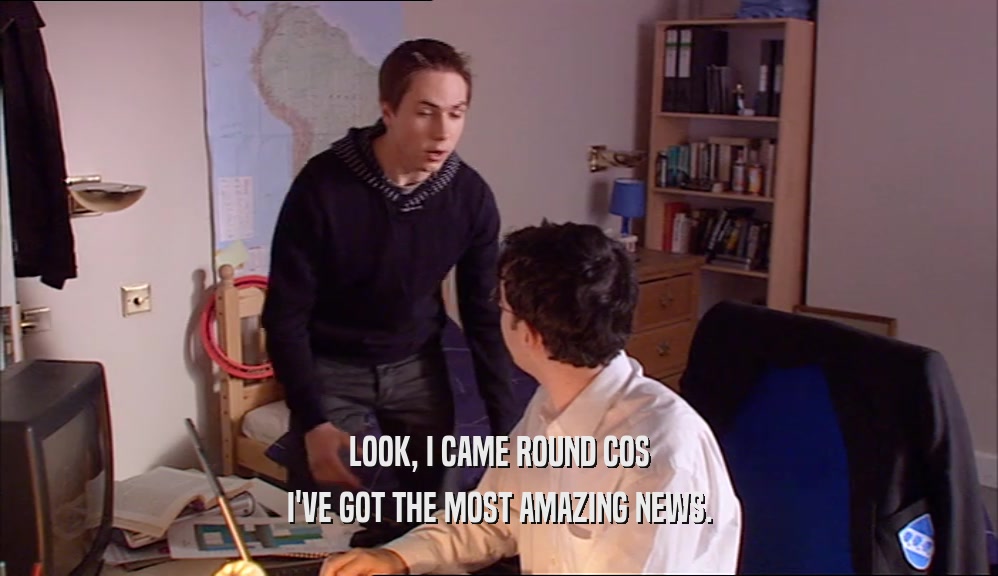 LOOK, I CAME ROUND COS I'VE GOT THE MOST AMAZING NEWS. 