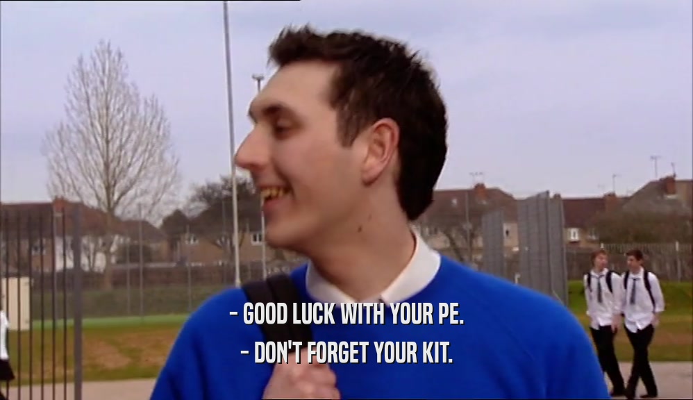 - GOOD LUCK WITH YOUR PE. - DON'T FORGET YOUR KIT. 