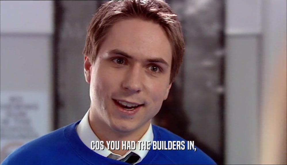 COS YOU HAD THE BUILDERS IN,
  