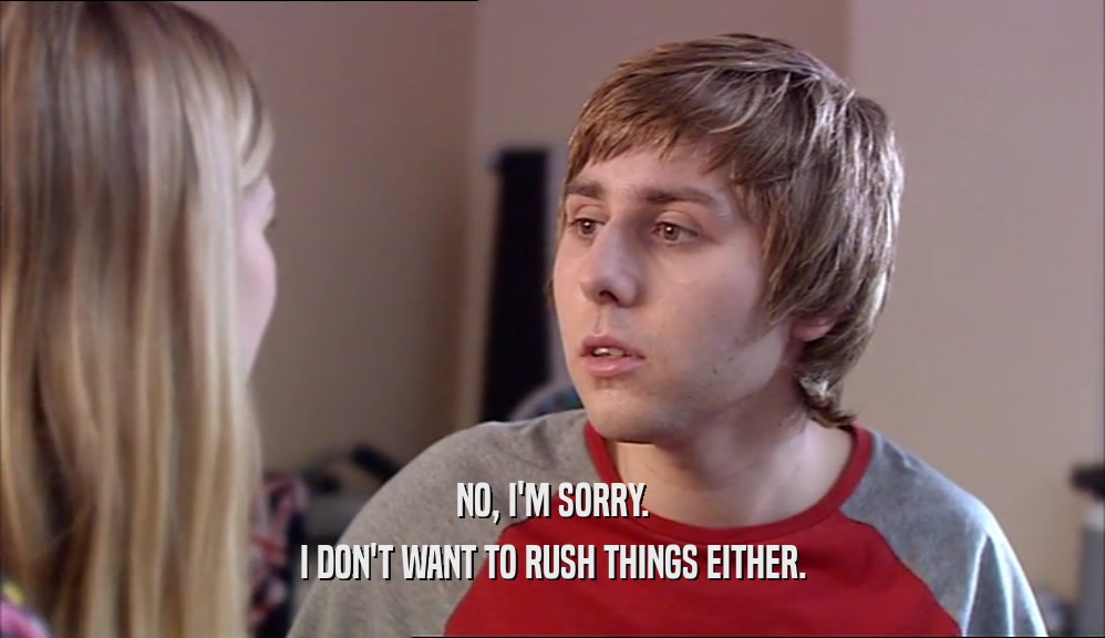 NO, I'M SORRY. I DON'T WANT TO RUSH THINGS EITHER. 