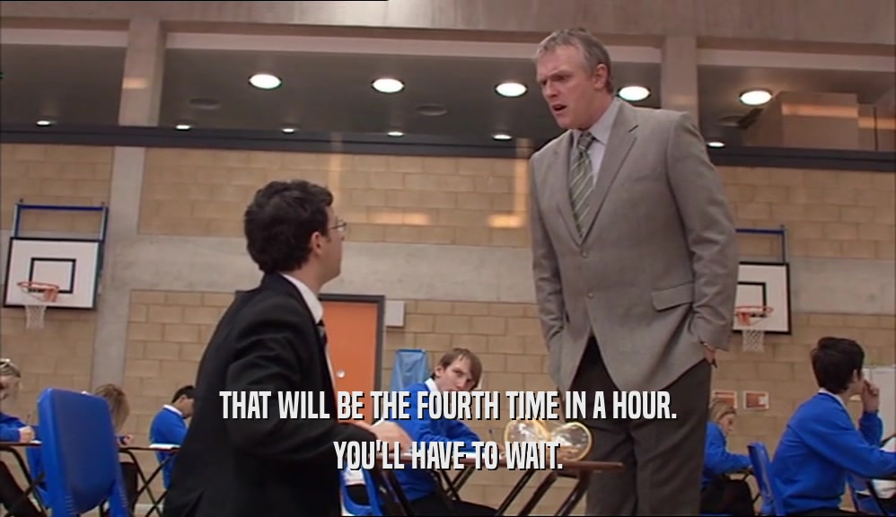 THAT WILL BE THE FOURTH TIME IN A HOUR. YOU'LL HAVE TO WAIT. 