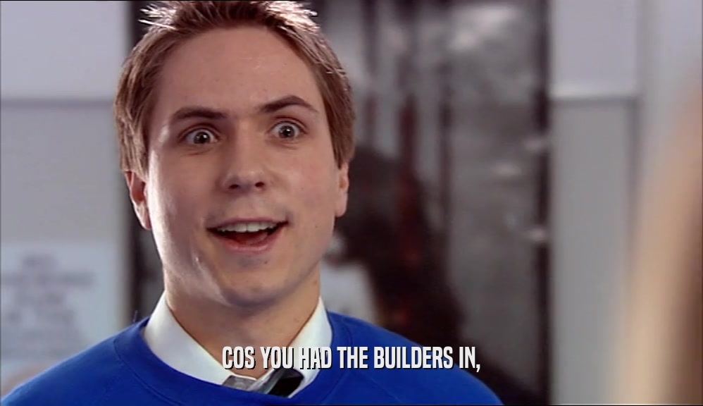 COS YOU HAD THE BUILDERS IN,  