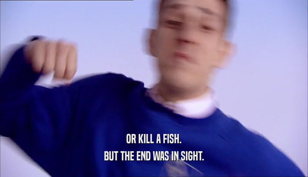 OR KILL A FISH.
 BUT THE END WAS IN SIGHT.
 