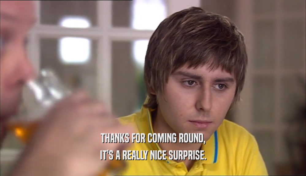 THANKS FOR COMING ROUND, IT'S A REALLY NICE SURPRISE. 
