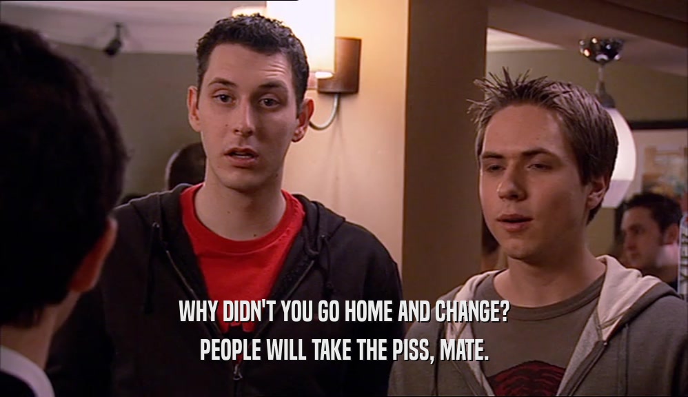 WHY DIDN'T YOU GO HOME AND CHANGE? PEOPLE WILL TAKE THE PISS, MATE. 