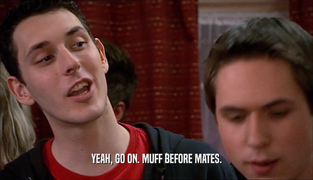 YEAH, GO ON. MUFF BEFORE MATES.  