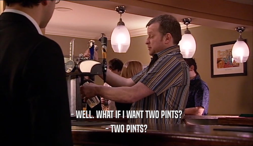 - WELL. WHAT IF I WANT TWO PINTS? - TWO PINTS? 