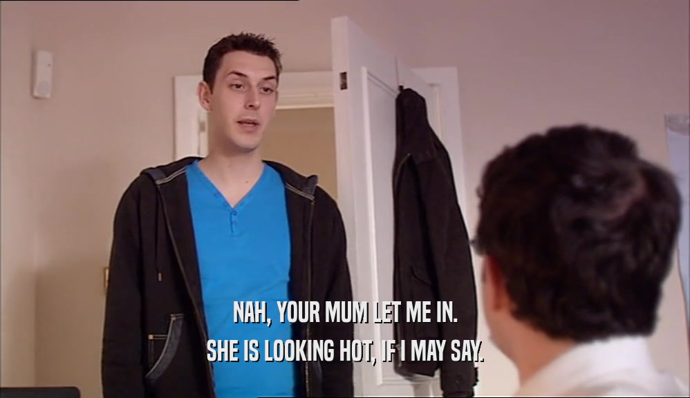 NAH, YOUR MUM LET ME IN. SHE IS LOOKING HOT, IF I MAY SAY. 