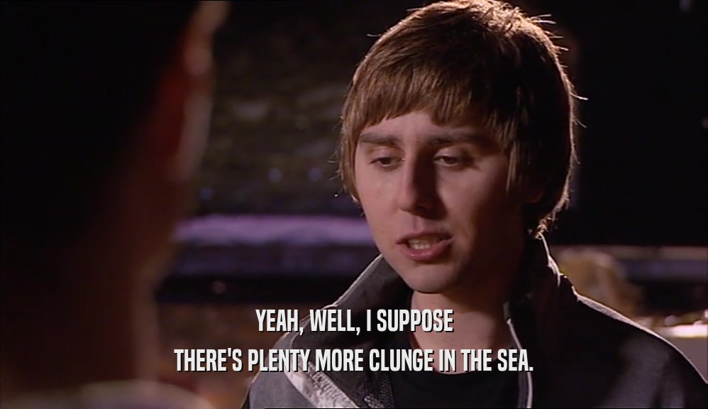 YEAH, WELL, I SUPPOSE THERE'S PLENTY MORE CLUNGE IN THE SEA. 
