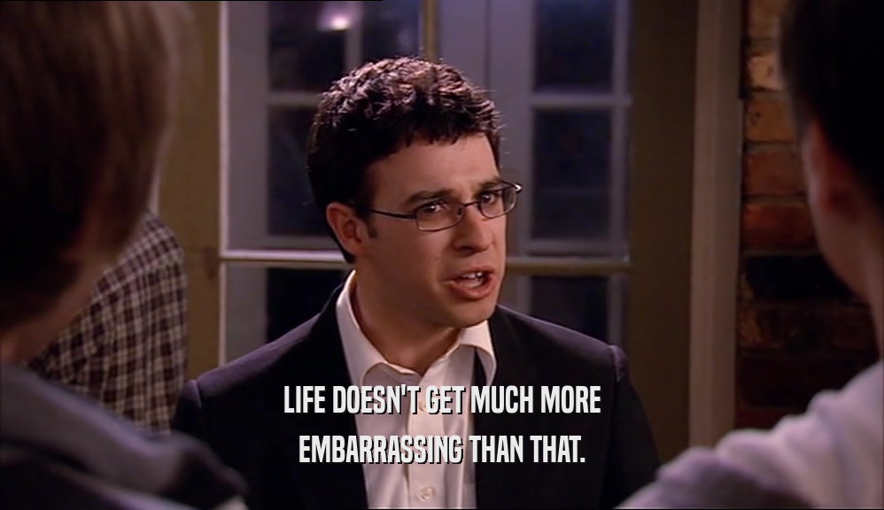 LIFE DOESN'T GET MUCH MORE EMBARRASSING THAN THAT. 