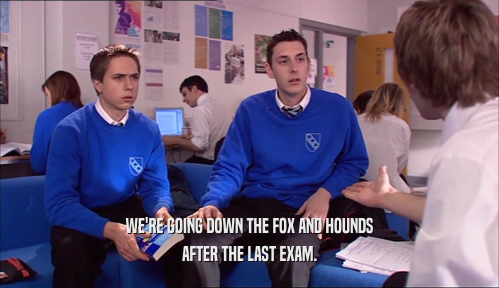WE'RE GOING DOWN THE FOX AND HOUNDS AFTER THE LAST EXAM. 