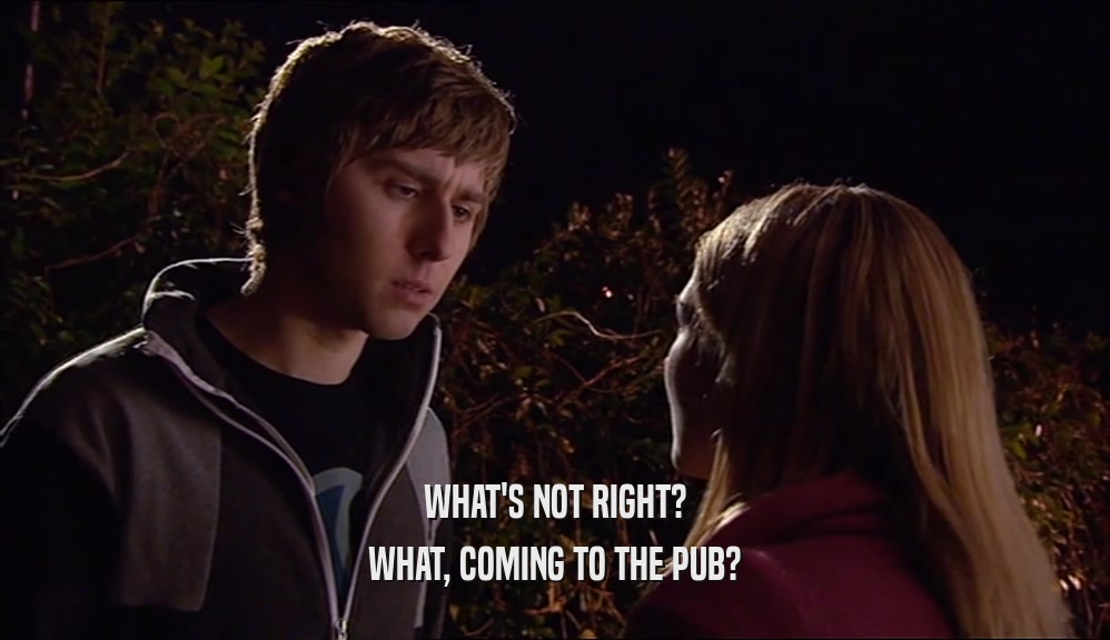 WHAT'S NOT RIGHT? WHAT, COMING TO THE PUB? 