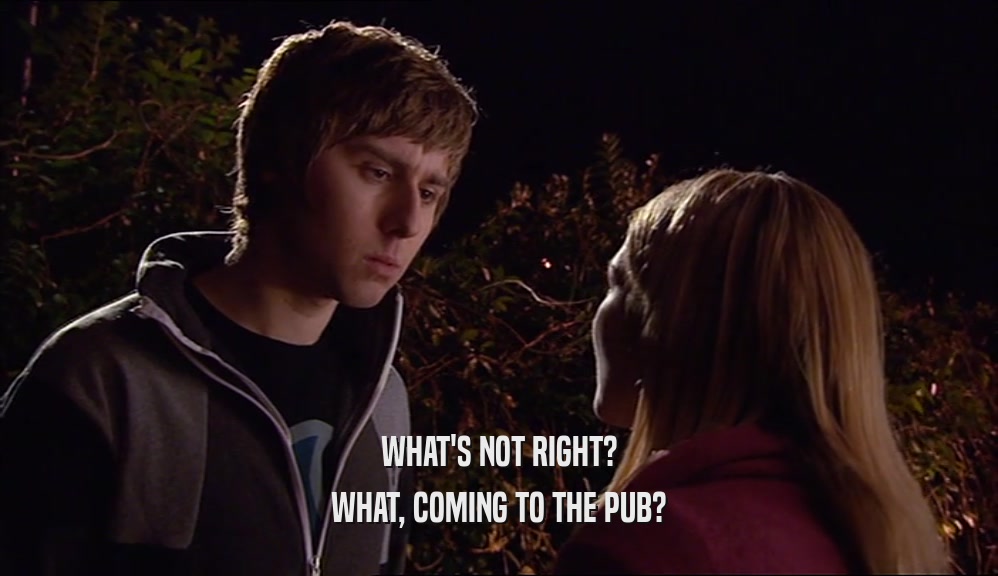 WHAT'S NOT RIGHT? WHAT, COMING TO THE PUB? 