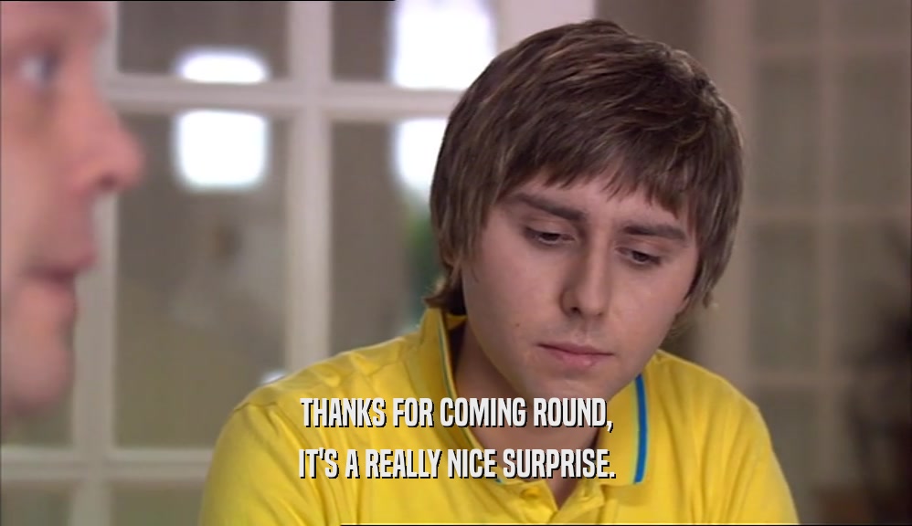 THANKS FOR COMING ROUND, IT'S A REALLY NICE SURPRISE. 