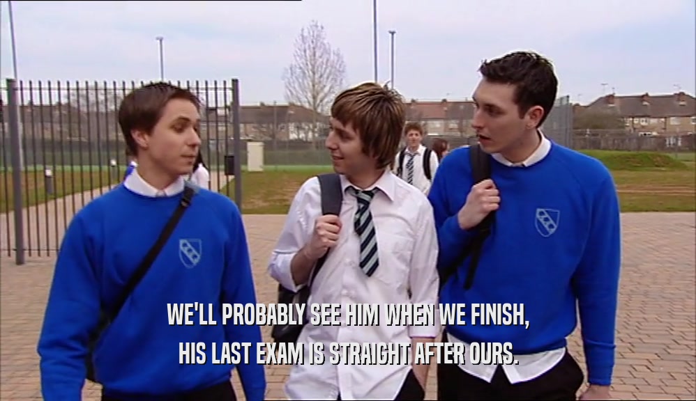 WE'LL PROBABLY SEE HIM WHEN WE FINISH, HIS LAST EXAM IS STRAIGHT AFTER OURS. 