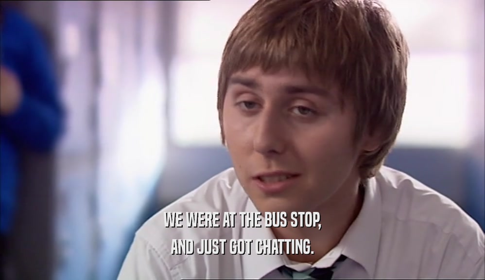 WE WERE AT THE BUS STOP, AND JUST GOT CHATTING. 