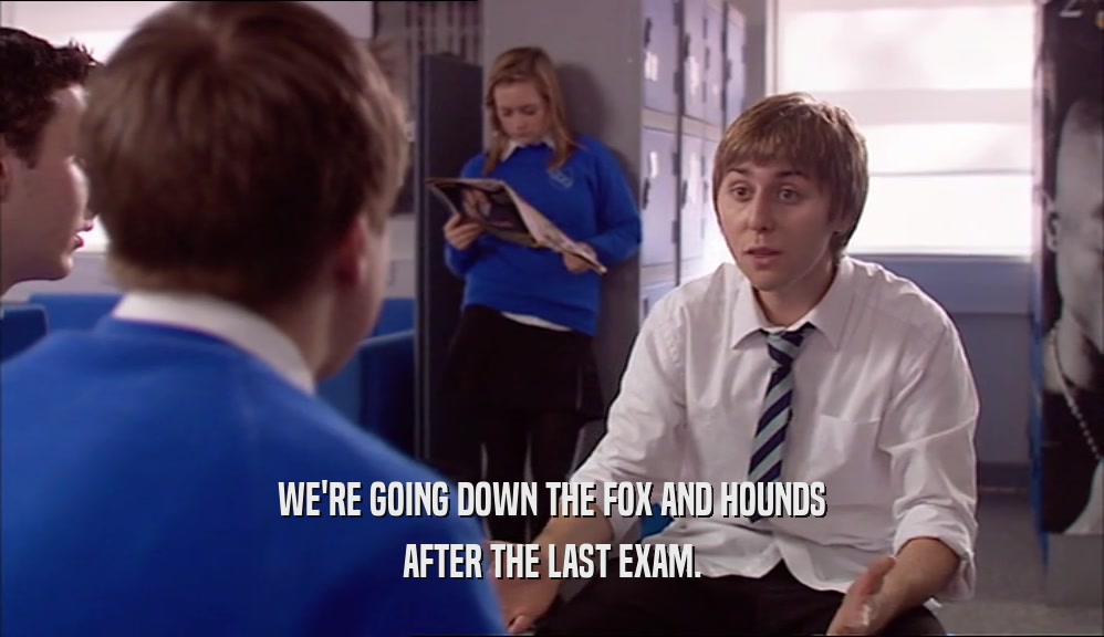 WE'RE GOING DOWN THE FOX AND HOUNDS
 AFTER THE LAST EXAM.
 