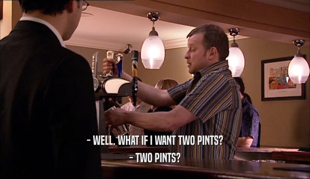 - WELL. WHAT IF I WANT TWO PINTS? - TWO PINTS? 