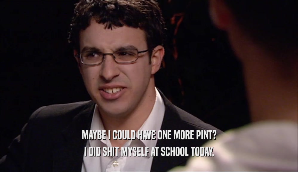 MAYBE I COULD HAVE ONE MORE PINT? I DID SHIT MYSELF AT SCHOOL TODAY. 